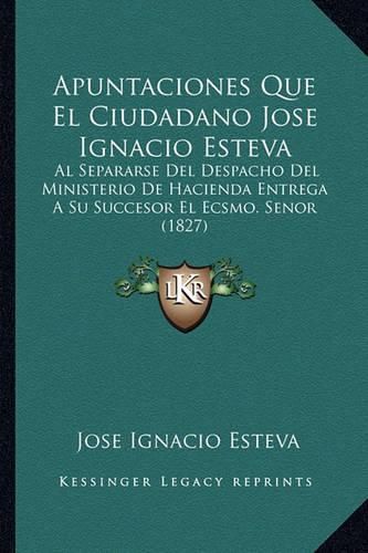 Cover image for Apuntaciones Que El Ciudadano Jose Ignacio Esteva: Al Separarse del Despacho del Ministerio de Hacienda Entrega a Su Succesor El Ecsmo. Senor (1827)