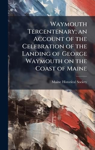 Cover image for Waymouth Tercentenary; an Account of the Celebration of the Landing of George Waymouth on the Coast of Maine