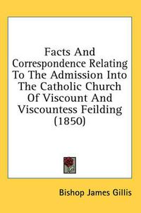 Cover image for Facts and Correspondence Relating to the Admission Into the Catholic Church of Viscount and Viscountess Feilding (1850)