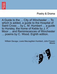 Cover image for A Guide to the ... City of Winchester ... to Which Is Added, a Guide to the Hospital of Saint Cross ... by L. M. Humbert ... a Guide to Hursley, the Home of Keble by J. F. Moor ... and Reminiscences of Winchester ... Poems by C. Wood. Eighth Edition.