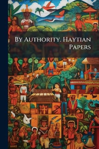 Cover image for By Authority. Haytian Papers: A Collection of the Very Interesting Proclamations, and Other Official Documents, of the Kingdom of Hayti. with a Preface by P. Sanders