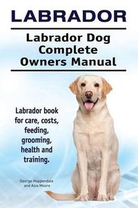 Cover image for Labrador. Labrador Dog Complete Owners Manual. Labrador Book for Care, Costs, Feeding, Grooming, Health and Training.