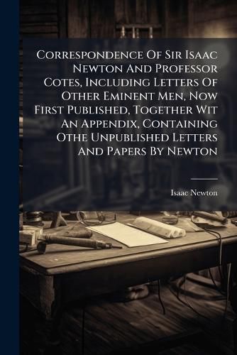 Cover image for Correspondence Of Sir Isaac Newton And Professor Cotes, Including Letters Of Other Eminent Men, Now First Published, Together Wit An Appendix, Containing Othe Unpublished Letters And Papers By Newton