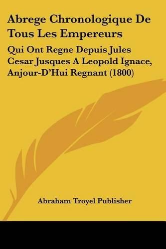 Abrege Chronologique de Tous Les Empereurs: Qui Ont Regne Depuis Jules Cesar Jusques a Leopold Ignace, Anjour-D'Hui Regnant (1800)