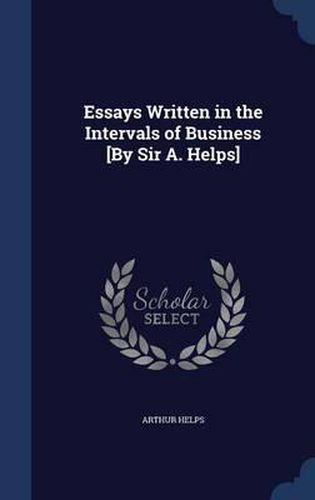 Essays Written in the Intervals of Business [By Sir A. Helps]