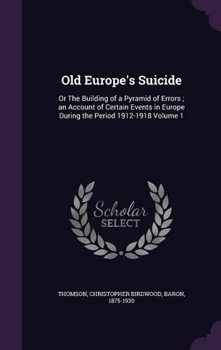 Cover image for Old Europe's Suicide: Or the Building of a Pyramid of Errors; An Account of Certain Events in Europe During the Period 1912-1918 Volume 1
