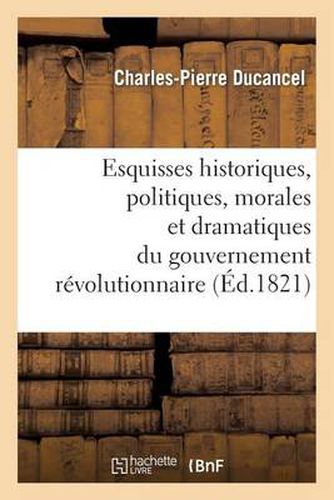 Esquisses Historiques, Politiques, Morales Et Dramatiques Du Gouvernement Revolutionnaire: de France Aux Annees 1793, 1794 Et 1795; Discours d'Introduction Servant de Prospectus