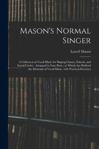 Mason's Normal Singer: a Collection of Vocal Music for Singing Classes, Schools, and Social Circles: Arranged in Four Parts: to Which Are Prefixed the Elements of Vocal Music, With Practical Exercises