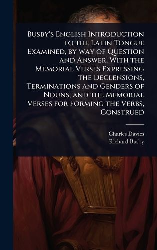 Cover image for Busby's English Introduction to the Latin Tongue Examined, by way of Question and Answer, With the Memorial Verses Expressing the Declensions, Terminations and Genders of Nouns, and the Memorial Verses for Forming the Verbs, Construed