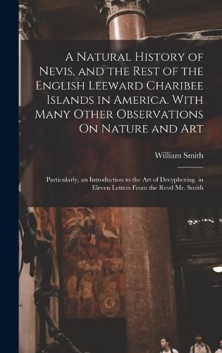 Cover image for A Natural History of Nevis, and the Rest of the English Leeward Charibee Islands in America. With Many Other Observations On Nature and Art; Particularly, an Introduction to the Art of Decyphering. in Eleven Letters From the Revd Mr. Smith