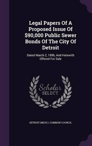 Cover image for Legal Papers of a Proposed Issue of $90,000 Public Sewer Bonds of the City of Detroit: Dated March 2, 1896, and Herewith Offered for Sale