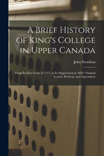 A Brief History of King's College in Upper Canada [microform]: From Its First Germ in 1797, to Its Suppression in 1850; Pastoral Letters, Petitions, and Appendices