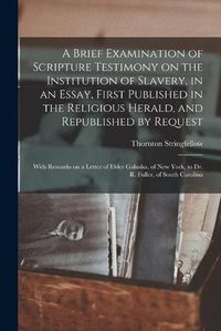 Cover image for A Brief Examination of Scripture Testimony on the Institution of Slavery, in an Essay, First Published in the Religious Herald, and Republished by Request: With Remarks on a Letter of Elder Galusha, of New York, to Dr. R. Fuller, of South Carolina