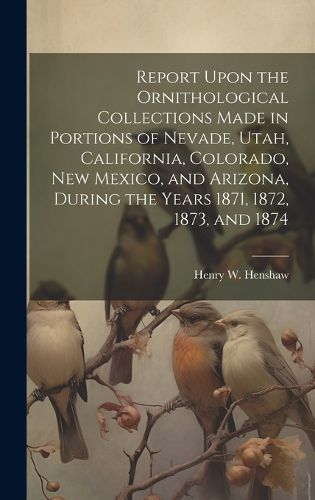 Report Upon the Ornithological Collections Made in Portions of Nevade, Utah, California, Colorado, New Mexico, and Arizona, During the Years 1871, 1872, 1873, and 1874