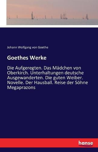 Cover image for Goethes Werke: Die Aufgeregten. Das Madchen von Oberkirch. Unterhaltungen deutsche Ausgewanderten. Die guten Weiber. Novelle. Der Hausball. Reise der Soehne Megaprazons