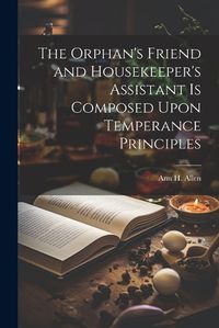 Cover image for The Orphan's Friend and Housekeeper's Assistant is Composed Upon Temperance Principles