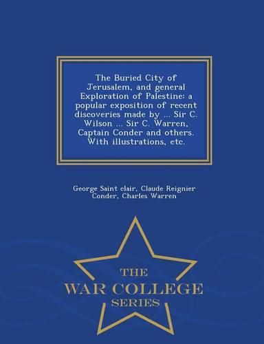 The Buried City of Jerusalem, and General Exploration of Palestine: A Popular Exposition of Recent Discoveries Made by ... Sir C. Wilson ... Sir C. Warren, Captain Conder and Others. with Illustrations, Etc. - War College Series