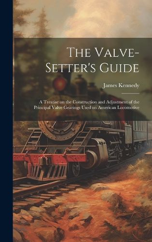 Cover image for The Valve-setter's Guide; a Treatise on the Construction and Adjustment of the Principal Valve Gearings Used on American Locomotive