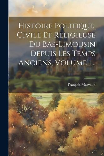 Cover image for Histoire Politique, Civile Et Religieuse Du Bas-limousin Depuis Les Temps Anciens, Volume 1...