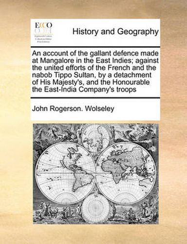 Cover image for An Account of the Gallant Defence Made at Mangalore in the East Indies; Against the United Efforts of the French and the Nabob Tippo Sultan, by a Detachment of His Majesty's, and the Honourable the East-India Company's Troops