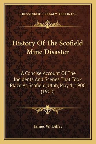 Cover image for History of the Scofield Mine Disaster: A Concise Account of the Incidents and Scenes That Took Place at Scofield, Utah, May 1, 1900 (1900)