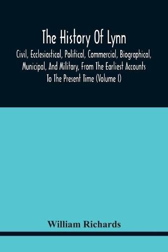 Cover image for The History Of Lynn, Civil, Ecclesiastical, Political, Commercial, Biographical, Municipal, And Military, From The Earliest Accounts To The Present Time (Volume I)