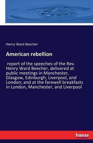 Cover image for American rebellion: report of the speeches of the Rev. Henry Ward Beecher, delivered at public meetings in Manchester, Glasgow, Edinburgh, Liverpool, and London; and at the farewell breakfasts in London, Manchester, and Liverpool