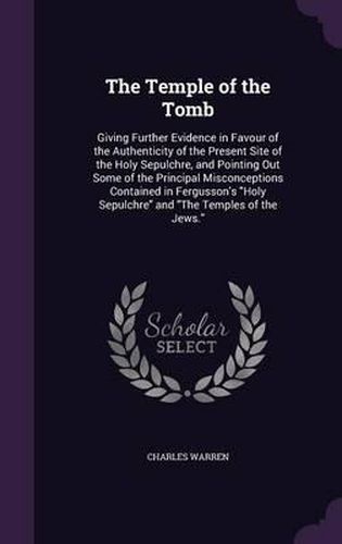 The Temple of the Tomb: Giving Further Evidence in Favour of the Authenticity of the Present Site of the Holy Sepulchre, and Pointing Out Some of the Principal Misconceptions Contained in Fergusson's Holy Sepulchre and the Temples of the Jews.