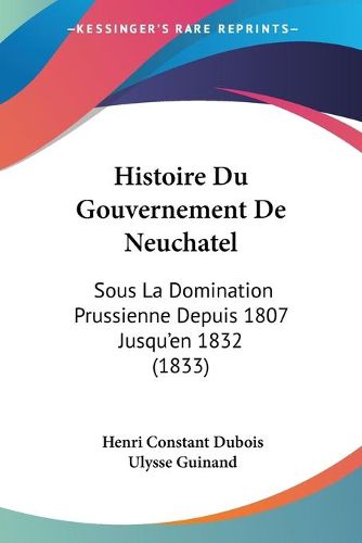 Cover image for Histoire Du Gouvernement de Neuchatel: Sous La Domination Prussienne Depuis 1807 Jusqu'en 1832 (1833)