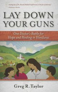 Cover image for Lay Down Your Guns: One Doctor's Battle for Hope and Healing in the Honduras