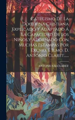 Cover image for Catecismo De La Doctrina Cristiana Explicado Y Adaptado A La Capacidad De Los Ninos, y Adornado Con Muchas Estampas Por Excmo. E Ilmo. D. Antonio Claret......
