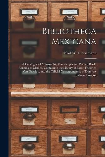 Cover image for Bibliotheca Mexicana: a Catalogue of Autographs, Manuscripts and Printed Books Relating to Mexico, Containing the Library of Baron Friedrich Von Gerolt ... and the Official Correspondence of Don Jose&#769; Salazar Ilarregui