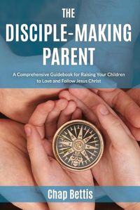 Cover image for The Disciple-Making Parent: A Comprehensive Guidebook for Raising Your Children to Love and Follow Jesus Christ