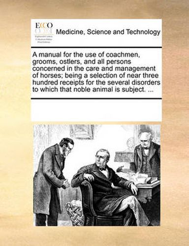 Cover image for A Manual for the Use of Coachmen, Grooms, Ostlers, and All Persons Concerned in the Care and Management of Horses; Being a Selection of Near Three Hundred Receipts for the Several Disorders to Which That Noble Animal Is Subject. ...