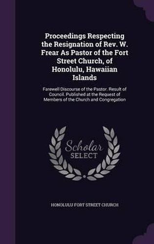 Cover image for Proceedings Respecting the Resignation of REV. W. Frear as Pastor of the Fort Street Church, of Honolulu, Hawaiian Islands: Farewell Discourse of the Pastor. Result of Council. Published at the Request of Members of the Church and Congregation