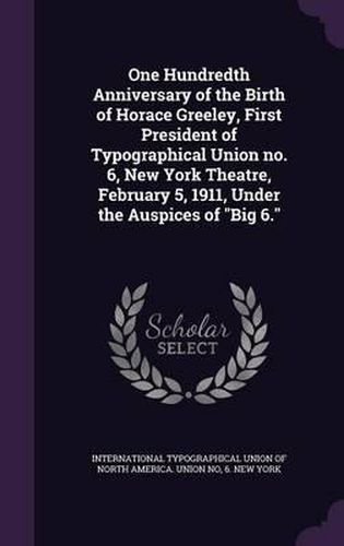 Cover image for One Hundredth Anniversary of the Birth of Horace Greeley, First President of Typographical Union No. 6, New York Theatre, February 5, 1911, Under the Auspices of Big 6.