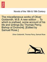 Cover image for The Miscellaneous Works of Oliver Goldsmith, M.B. a New Edition ... to Which Is Prefixed, Some Account of His Life and Writings [By Thomas Percy, Bish