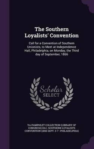 The Southern Loyalists' Convention: Call for a Convention of Southern Unionists, to Meet at Independence Hall, Philadelphia, on Monday, the Third Day of September, 1866