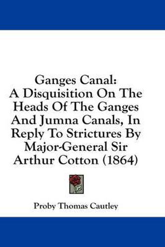 Cover image for Ganges Canal: A Disquisition on the Heads of the Ganges and Jumna Canals, in Reply to Strictures by Major-General Sir Arthur Cotton (1864)