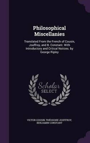 Philosophical Miscellanies: Translated from the French of Cousin, Jouffroy, and B. Constant. with Introductory and Critical Notices. by George Ripley