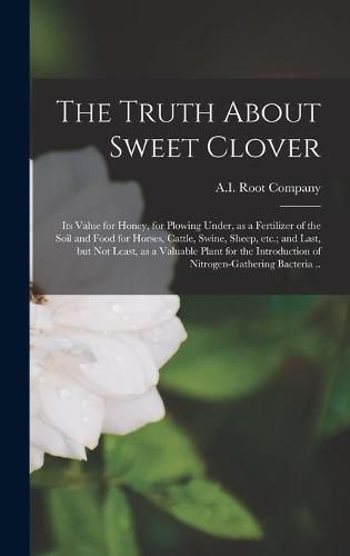 The Truth About Sweet Clover; Its Value for Honey, for Plowing Under, as a Fertilizer of the Soil and Food for Horses, Cattle, Swine, Sheep, Etc.; and Last, but Not Least, as a Valuable Plant for the Introduction of Nitrogen-gathering Bacteria ..