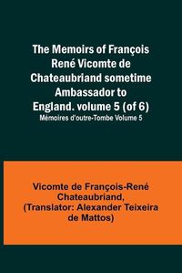 Cover image for The Memoirs of Francois Rene Vicomte de Chateaubriand sometime Ambassador to England. volume 5 (of 6); Memoires d'outre-tombe volume 5