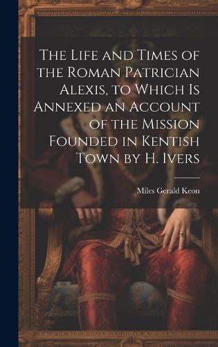 Cover image for The Life and Times of the Roman Patrician Alexis, to Which Is Annexed an Account of the Mission Founded in Kentish Town by H. Ivers