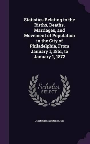 Cover image for Statistics Relating to the Births, Deaths, Marriages, and Movement of Population in the City of Philadelphia, from January 1, 1861, to January 1, 1872