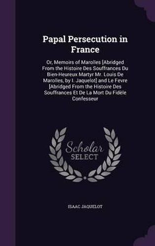 Papal Persecution in France: Or, Memoirs of Marolles [Abridged from the Histoire Des Souffrances Du Bien-Heureux Martyr Mr. Louis de Marolles, by I. Jaquelot] and Le Fevre [Abridged from the Histoire Des Souffrances Et de La Mort Du Fidele Confesseur