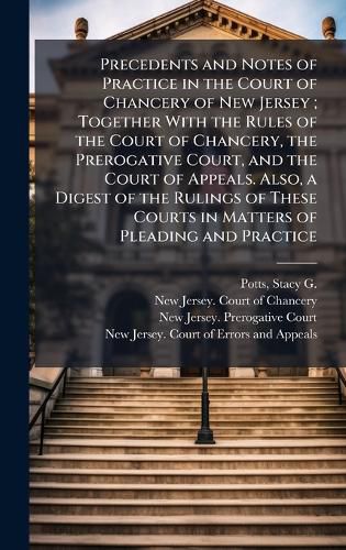 Cover image for Precedents and Notes of Practice in the Court of Chancery of New Jersey; Together With the Rules of the Court of Chancery, the Prerogative Court, and the Court of Appeals. Also, a Digest of the Rulings of These Courts in Matters of Pleading and Practice