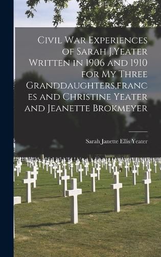 Civil War Experiences of Sarah J.Yeater Written in 1906 and 1910 for My Three Granddaughters, frances and Christine Yeater and Jeanette Brokmeyer