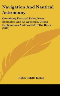 Cover image for Navigation And Nautical Astronomy: Containing Practical Rules, Notes, Examples, And An Appendix, Giving Explanations And Proofs Of The Rules (1871)