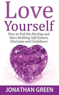Cover image for Love Yourself: How to End the Hurting and Start Building Self Esteem, Charisma and Confidence