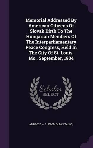 Cover image for Memorial Addressed by American Citizens of Slovak Birth to the Hungarian Members of the Interparliamentary Peace Congress, Held in the City of St. Louis, Mo., September, 1904